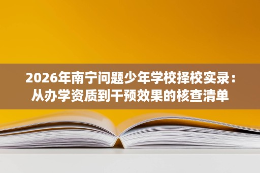 2026年南宁问题少年学校择校实录:从办学资质到干预效果的核查清单 2026年南宁问题少年学校择校实录:从办学资质到干预效果的核查清单