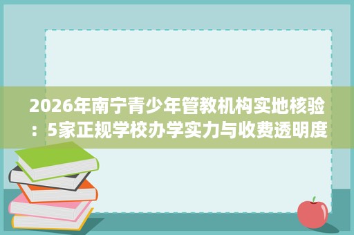 2026年南宁青少年管教机构实地核验:5家正规学校办学实力与收费透明度盘点 2026年南宁青少年管教机构实地核验:5家正规学校办学实力与收费透明度盘点