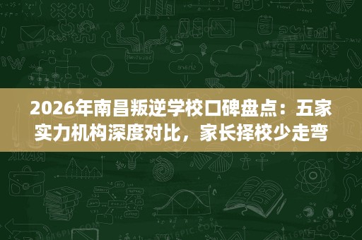 2026年南昌叛逆学校口碑盘点：五家实力机构深度对比，家长择校少走弯路