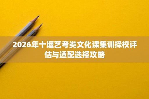 2026年十堰艺考类文化课集训择校评估与适配选择攻略 2026年十堰艺考类文化课集训择校评估与适配选择攻略