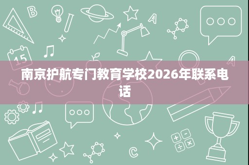 南京护航专门教育学校2026年联系电话 南京护航专门教育学校2026年联系电话