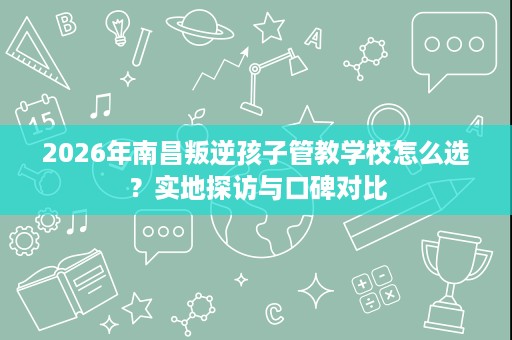 2026年南昌叛逆孩子管教学校怎么选？实地探访与口碑对比