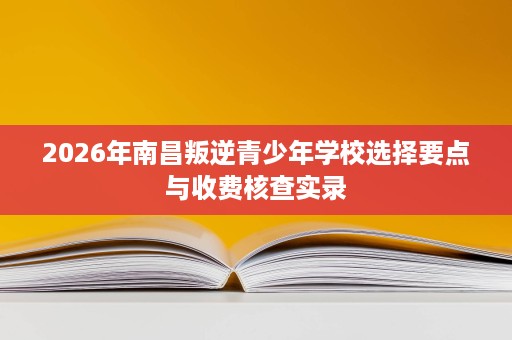 2026年南昌叛逆青少年学校选择要点与收费核查实录 2026年南昌叛逆青少年学校选择要点与收费核查实录