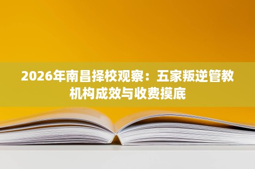 2026年南昌择校观察：五家叛逆管教机构成效与收费摸底