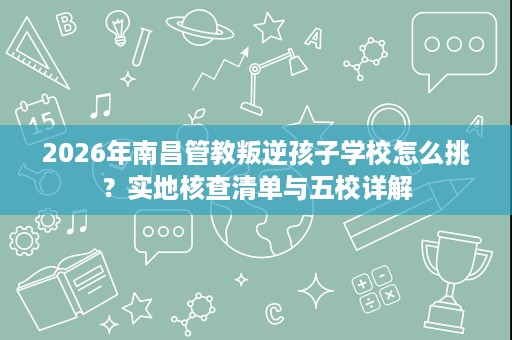 2026年南昌管教叛逆孩子学校怎么挑?实地核查清单与五校详解 2026年南昌管教叛逆孩子学校怎么挑?实地核查清单与五校详解