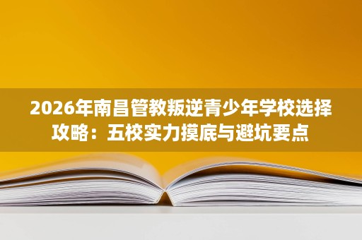 2026年南昌管教叛逆青少年学校选择攻略:五校实力摸底与避坑要点 2026年南昌管教叛逆青少年学校选择攻略:五校实力摸底与避坑要点