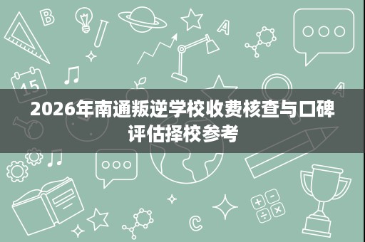 2026年南通叛逆学校收费核查与口碑评估择校参考 2026年南通叛逆学校收费核查与口碑评估择校参考