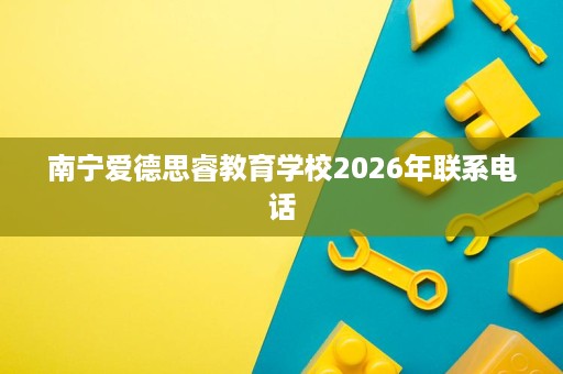南宁爱德思睿教育学校2026年联系电话 南宁爱德思睿教育学校2026年联系电话