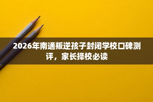 2026年南通叛逆孩子封闭学校口碑测评,家长择校必读 2026年南通叛逆孩子封闭学校口碑测评,家长择校必读
