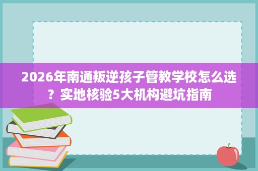 2026年南通叛逆孩子管教学校怎么选?实地核验5大机构避坑指南 2026年南通叛逆孩子管教学校怎么选?实地核验5大机构避坑指南