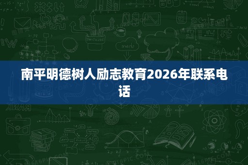 南平明德树人励志教育2026年联系电话 南平明德树人励志教育2026年联系电话