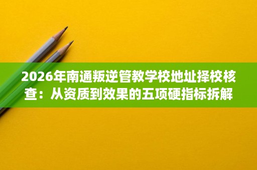 2026年南通叛逆管教学校地址择校核查：从资质到效果的五项硬指标拆解