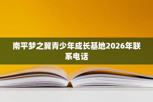 南平梦之翼青少年成长基地2026年联系电话 南平梦之翼青少年成长基地2026年联系电话