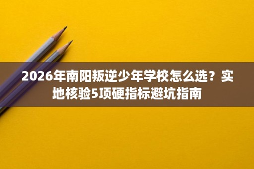 2026年南阳叛逆少年学校怎么选？实地核验5项硬指标避坑指南