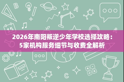 2026年南阳叛逆少年学校选择攻略：5家机构服务细节与收费全解析
