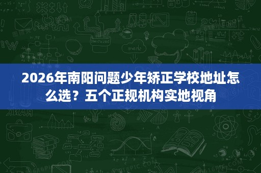 2026年南阳问题少年矫正学校地址怎么选?五个正规机构实地视角 2026年南阳问题少年矫正学校地址怎么选?五个正规机构实地视角