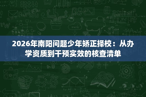 2026年南阳问题少年矫正择校:从办学资质到干预实效的核查清单 2026年南阳问题少年矫正择校:从办学资质到干预实效的核查清单