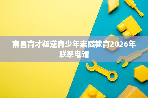 南昌育才叛逆青少年素质教育2026年联系电话 南昌育才叛逆青少年素质教育2026年联系电话