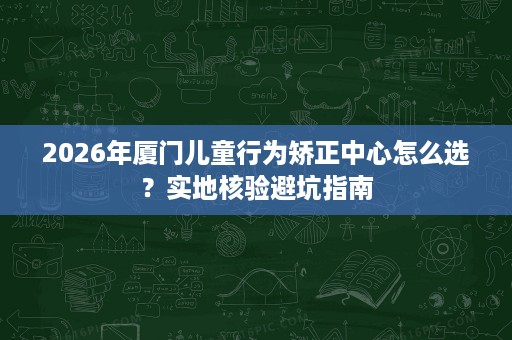 2026年厦门儿童行为矫正中心怎么选？实地核验避坑指南