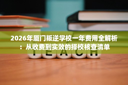 2026年厦门叛逆学校一年费用全解析：从收费到实效的择校核查清单