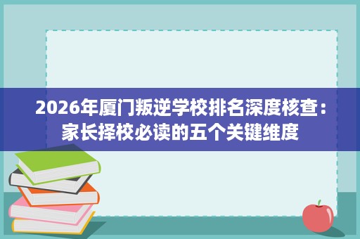 2026年厦门叛逆学校排名深度核查:家长择校必读的五个关键维度 2026年厦门叛逆学校排名深度核查:家长择校必读的五个关键维度