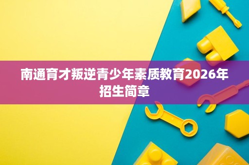 南通育才叛逆青少年素质教育2026年招生简章 南通育才叛逆青少年素质教育2026年招生简章