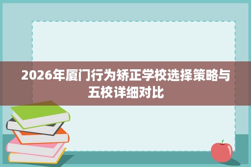 2026年厦门行为矫正学校选择策略与五校详细对比 2026年厦门行为矫正学校选择策略与五校详细对比