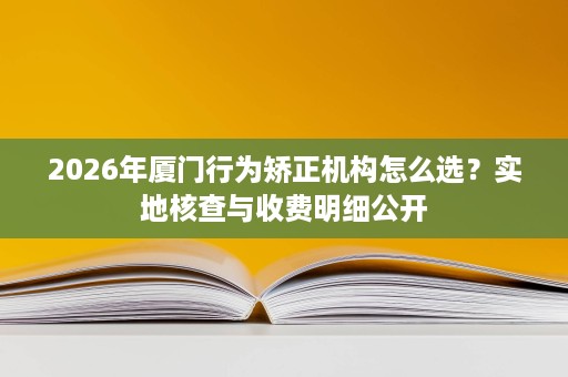 2026年厦门行为矫正机构怎么选?实地核查与收费明细公开 2026年厦门行为矫正机构怎么选?实地核查与收费明细公开