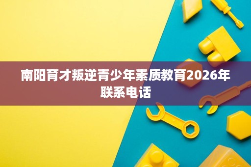 南阳育才叛逆青少年素质教育2026年联系电话 南阳育才叛逆青少年素质教育2026年联系电话