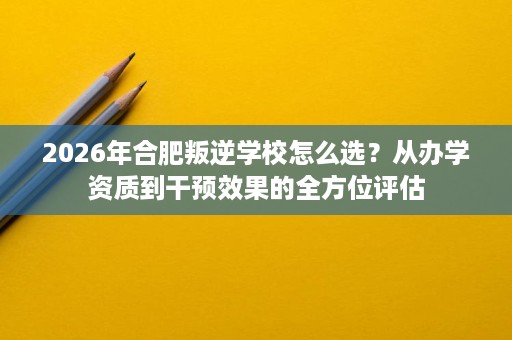 2026年合肥叛逆学校怎么选?从办学资质到干预效果的全方位评估 2026年合肥叛逆学校怎么选?从办学资质到干预效果的全方位评估