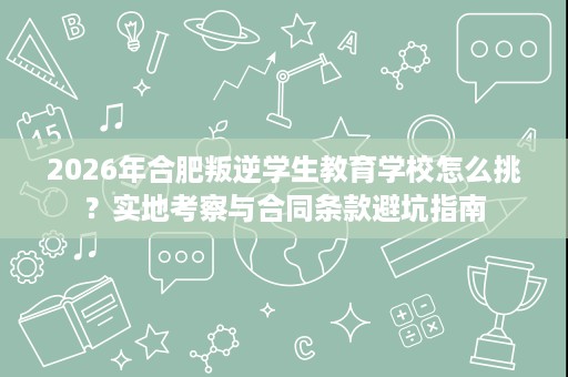 2026年合肥叛逆学生教育学校怎么挑？实地考察与合同条款避坑指南
