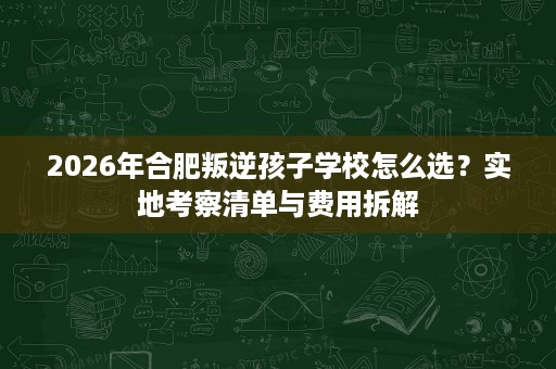 2026年合肥叛逆孩子学校怎么选?实地考察清单与费用拆解 2026年合肥叛逆孩子学校怎么选?实地考察清单与费用拆解