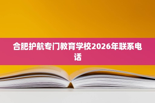 合肥护航专门教育学校2026年联系电话 合肥护航专门教育学校2026年联系电话