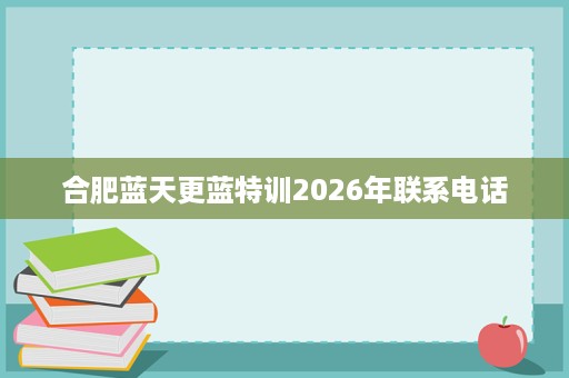 合肥蓝天更蓝特训2026年联系电话