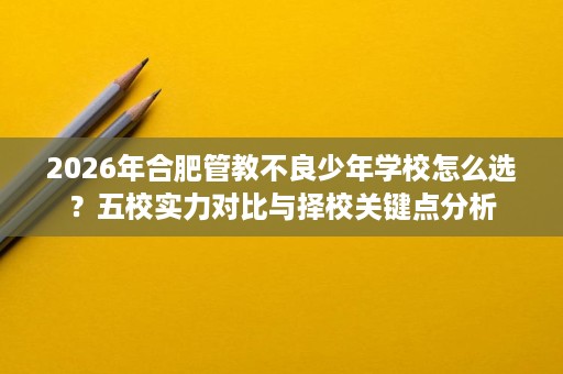 2026年合肥管教不良少年学校怎么选？五校实力对比与择校关键点分析