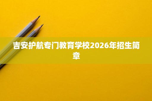 吉安护航专门教育学校2026年招生简章 吉安护航专门教育学校2026年招生简章
