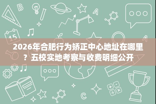 2026年合肥行为矫正中心地址在哪里？五校实地考察与收费明细公开