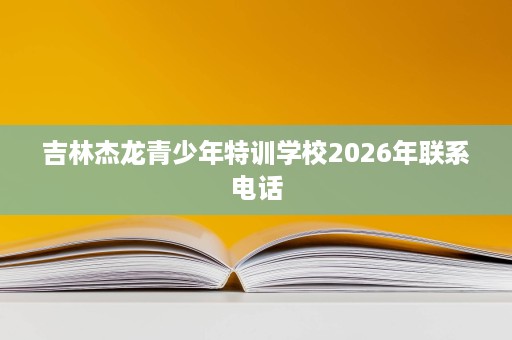 吉林杰龙青少年特训学校2026年联系电话 吉林杰龙青少年特训学校2026年联系电话