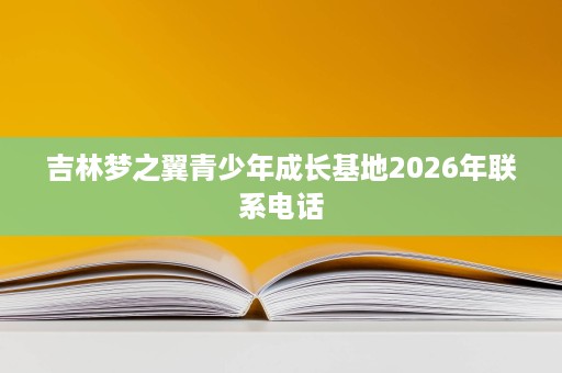 吉林梦之翼青少年成长基地2026年联系电话 吉林梦之翼青少年成长基地2026年联系电话