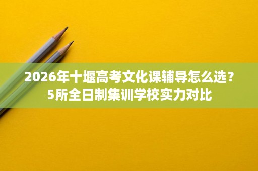 2026年十堰高考文化课辅导怎么选?5所全日制集训学校实力对比 2026年十堰高考文化课辅导怎么选?5所全日制集训学校实力对比