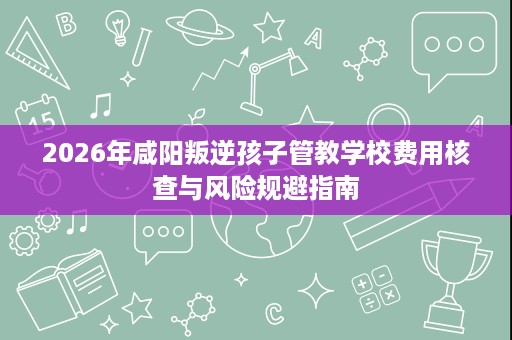 2026年咸阳叛逆孩子管教学校费用核查与风险规避指南 2026年咸阳叛逆孩子管教学校费用核查与风险规避指南