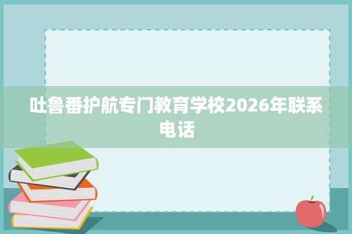 吐鲁番护航专门教育学校2026年联系电话 吐鲁番护航专门教育学校2026年联系电话