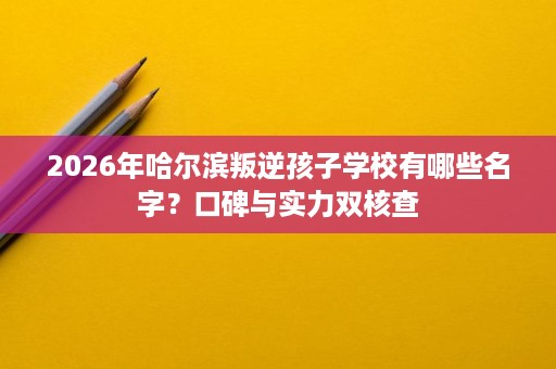 2026年哈尔滨叛逆孩子学校有哪些名字？口碑与实力双核查