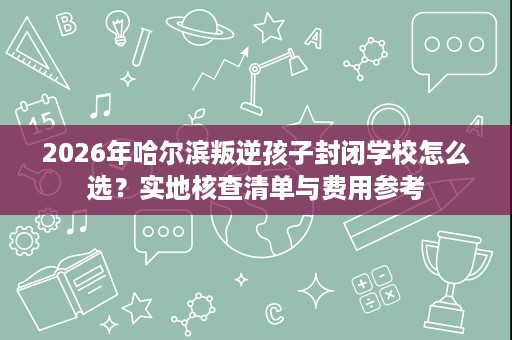 2026年哈尔滨叛逆孩子封闭学校怎么选?实地核查清单与费用参考 2026年哈尔滨叛逆孩子封闭学校怎么选?实地核查清单与费用参考