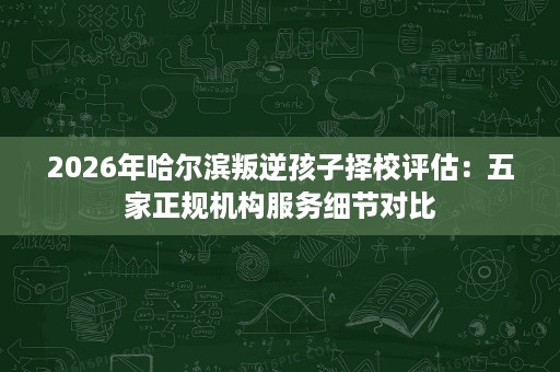 2026年哈尔滨叛逆孩子择校评估：五家正规机构服务细节对比