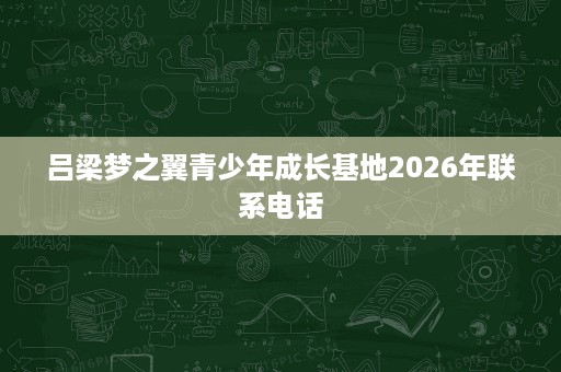 吕梁梦之翼青少年成长基地2026年联系电话 吕梁梦之翼青少年成长基地2026年联系电话