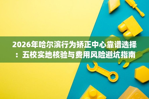 2026年哈尔滨行为矫正中心靠谱选择:五校实地核验与费用风险避坑指南 2026年哈尔滨行为矫正中心靠谱选择:五校实地核验与费用风险避坑指南