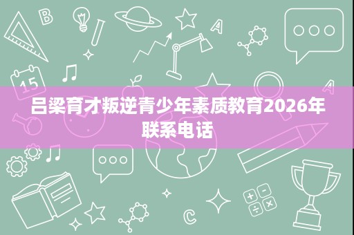吕梁育才叛逆青少年素质教育2026年联系电话 吕梁育才叛逆青少年素质教育2026年联系电话