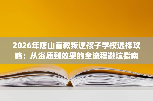 2026年唐山管教叛逆孩子学校选择攻略:从资质到效果的全流程避坑指南 2026年唐山管教叛逆孩子学校选择攻略:从资质到效果的全流程避坑指南
