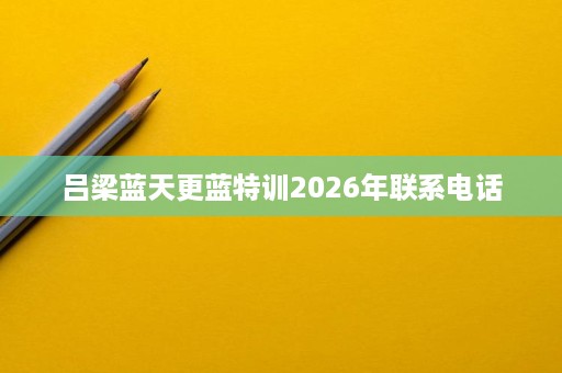 吕梁蓝天更蓝特训2026年联系电话 吕梁蓝天更蓝特训2026年联系电话